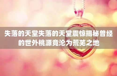 失落的天堂失落的天堂震惊揭秘曾经的世外桃源竟沦为荒芜之地