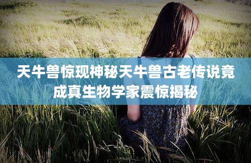 天牛兽惊现神秘天牛兽古老传说竟成真生物学家震惊揭秘