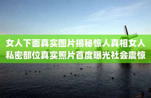 女人下面真实图片揭秘惊人真相女人私密部位真实照片首度曝光社会震惊