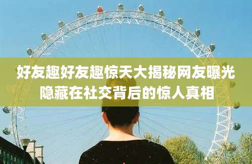 好友趣好友趣惊天大揭秘网友曝光隐藏在社交背后的惊人真相