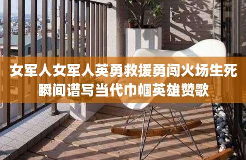 女军人女军人英勇救援勇闯火场生死瞬间谱写当代巾帼英雄赞歌