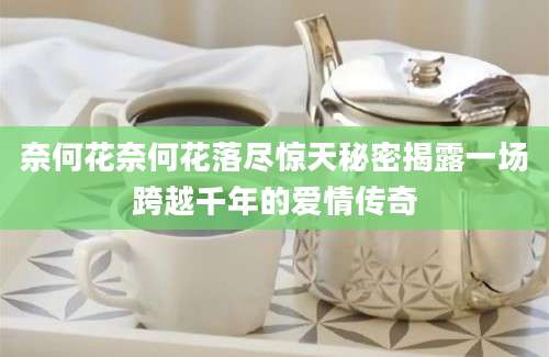 奈何花奈何花落尽惊天秘密揭露一场跨越千年的爱情传奇