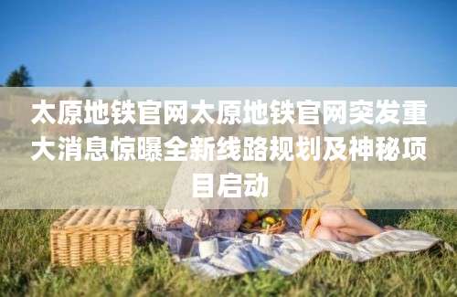 太原地铁官网太原地铁官网突发重大消息惊曝全新线路规划及神秘项目启动