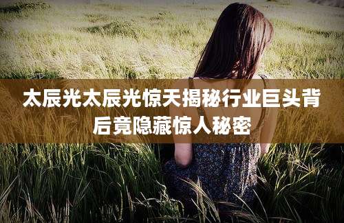 太辰光太辰光惊天揭秘行业巨头背后竟隐藏惊人秘密