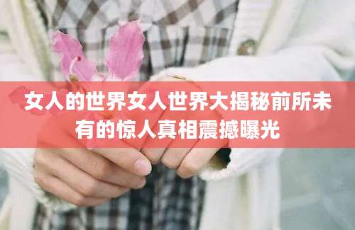 女人的世界女人世界大揭秘前所未有的惊人真相震撼曝光
