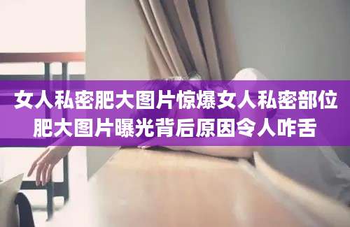 女人私密肥大图片惊爆女人私密部位肥大图片曝光背后原因令人咋舌