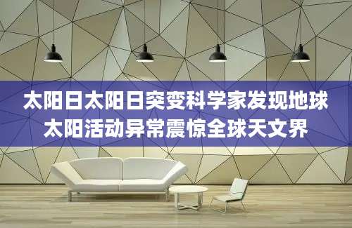 太阳日太阳日突变科学家发现地球太阳活动异常震惊全球天文界