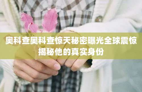奥科查奥科查惊天秘密曝光全球震惊揭秘他的真实身份