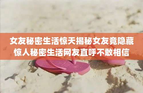 女友秘密生活惊天揭秘女友竟隐藏惊人秘密生活网友直呼不敢相信