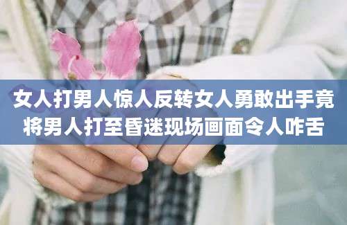 女人打男人惊人反转女人勇敢出手竟将男人打至昏迷现场画面令人咋舌
