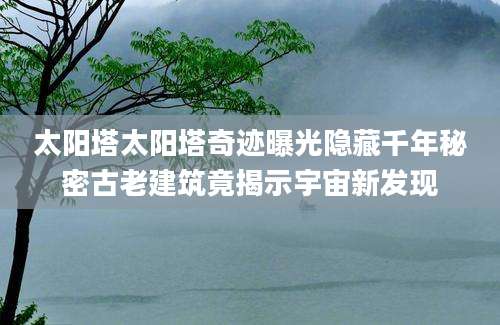 太阳塔太阳塔奇迹曝光隐藏千年秘密古老建筑竟揭示宇宙新发现