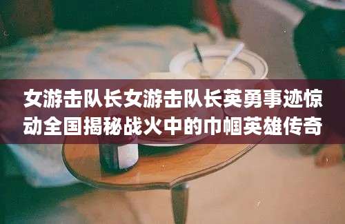 女游击队长女游击队长英勇事迹惊动全国揭秘战火中的巾帼英雄传奇