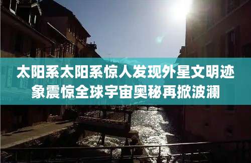 太阳系太阳系惊人发现外星文明迹象震惊全球宇宙奥秘再掀波澜