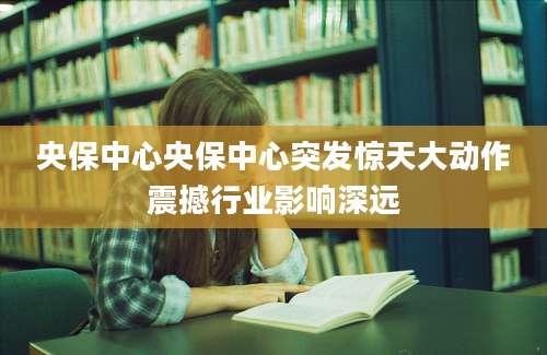 央保中心央保中心突发惊天大动作震撼行业影响深远