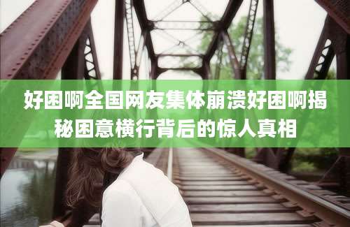 好困啊全国网友集体崩溃好困啊揭秘困意横行背后的惊人真相