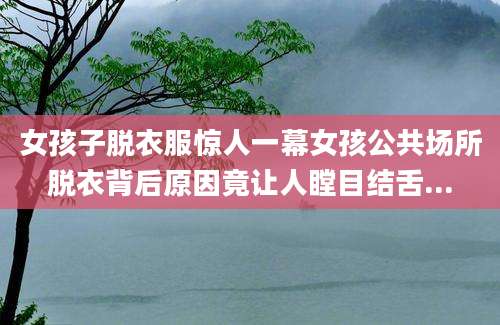 女孩子脱衣服惊人一幕女孩公共场所脱衣背后原因竟让人瞠目结舌...