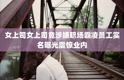 女上司女上司竟涉嫌职场霸凌员工实名曝光震惊业内
