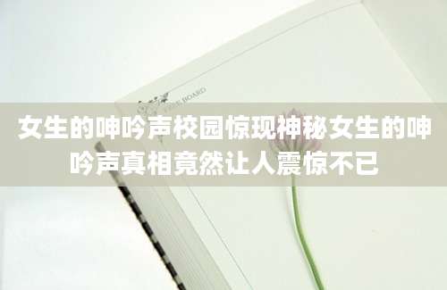 女生的呻吟声校园惊现神秘女生的呻吟声真相竟然让人震惊不已