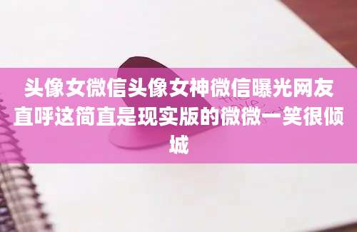 头像女微信头像女神微信曝光网友直呼这简直是现实版的微微一笑很倾城