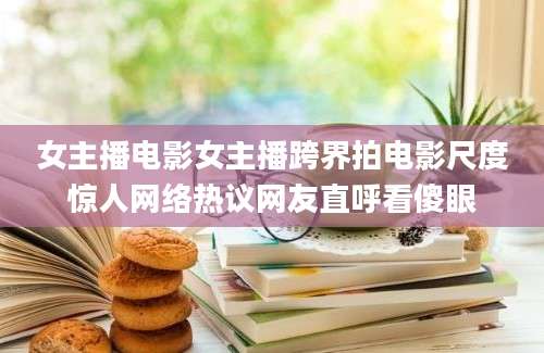 女主播电影女主播跨界拍电影尺度惊人网络热议网友直呼看傻眼