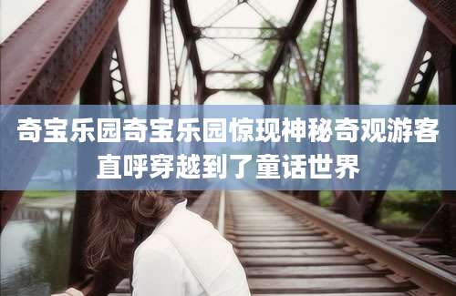 奇宝乐园奇宝乐园惊现神秘奇观游客直呼穿越到了童话世界