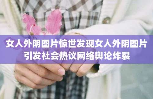 女人外阴图片惊世发现女人外阴图片引发社会热议网络舆论炸裂