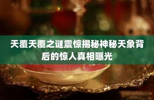 天覆天覆之谜震惊揭秘神秘天象背后的惊人真相曝光