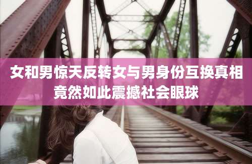 女和男惊天反转女与男身份互换真相竟然如此震撼社会眼球