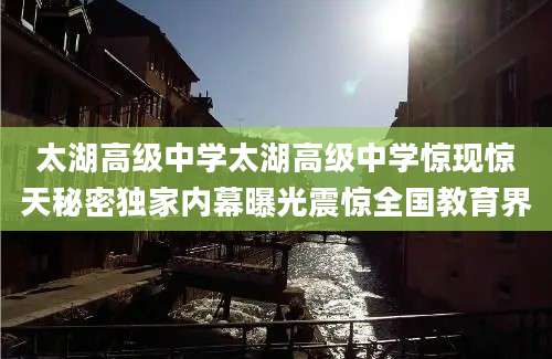 太湖高级中学太湖高级中学惊现惊天秘密独家内幕曝光震惊全国教育界