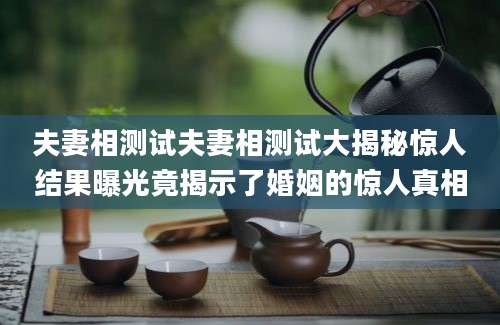 夫妻相测试夫妻相测试大揭秘惊人结果曝光竟揭示了婚姻的惊人真相