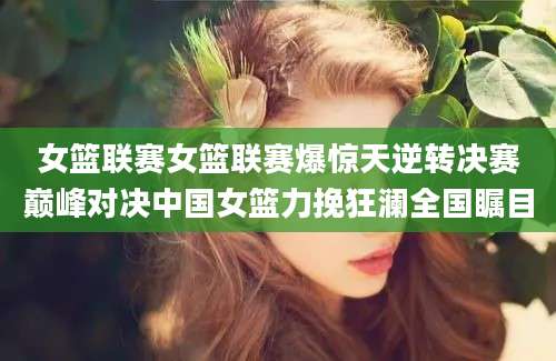 女篮联赛女篮联赛爆惊天逆转决赛巅峰对决中国女篮力挽狂澜全国瞩目