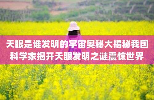天眼是谁发明的宇宙奥秘大揭秘我国科学家揭开天眼发明之谜震惊世界