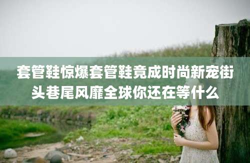 套管鞋惊爆套管鞋竟成时尚新宠街头巷尾风靡全球你还在等什么