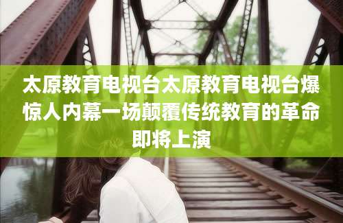 太原教育电视台太原教育电视台爆惊人内幕一场颠覆传统教育的革命即将上演
