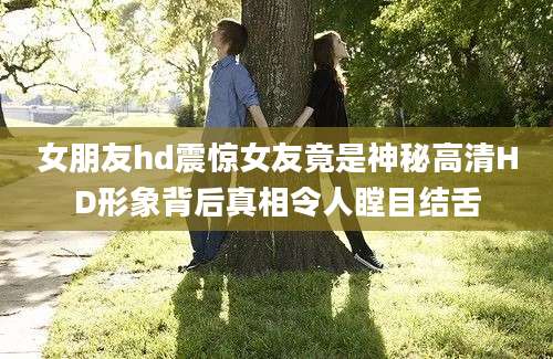女朋友hd震惊女友竟是神秘高清HD形象背后真相令人瞠目结舌