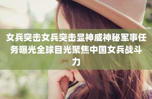 女兵突击女兵突击显神威神秘军事任务曝光全球目光聚焦中国女兵战斗力