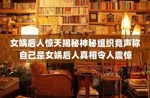 女娲后人惊天揭秘神秘组织竟声称自己是女娲后人真相令人震惊