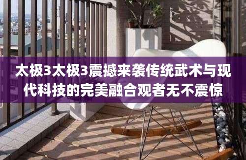 太极3太极3震撼来袭传统武术与现代科技的完美融合观者无不震惊