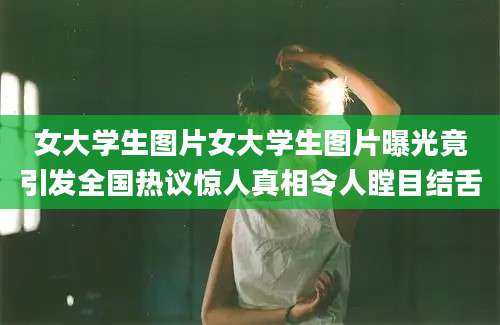 女大学生图片女大学生图片曝光竟引发全国热议惊人真相令人瞠目结舌