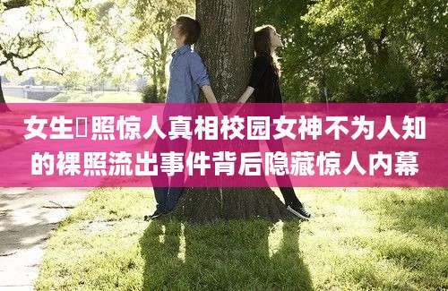 女生祼照惊人真相校园女神不为人知的裸照流出事件背后隐藏惊人内幕