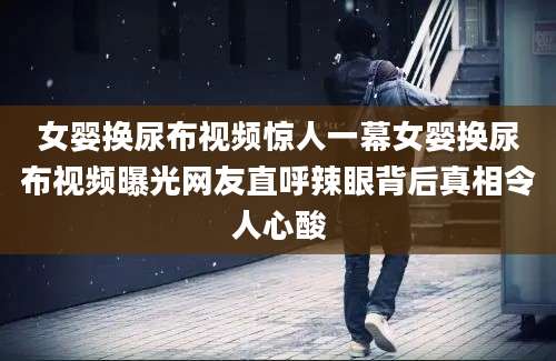女婴换尿布视频惊人一幕女婴换尿布视频曝光网友直呼辣眼背后真相令人心酸