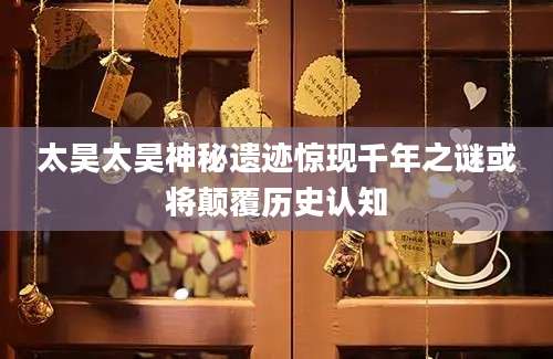 太昊太昊神秘遗迹惊现千年之谜或将颠覆历史认知