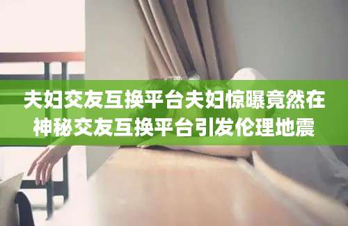 夫妇交友互换平台夫妇惊曝竟然在神秘交友互换平台引发伦理地震