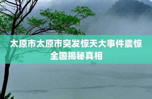 太原市太原市突发惊天大事件震惊全国揭秘真相
