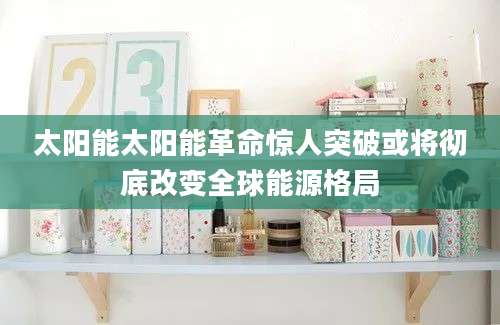 太阳能太阳能革命惊人突破或将彻底改变全球能源格局