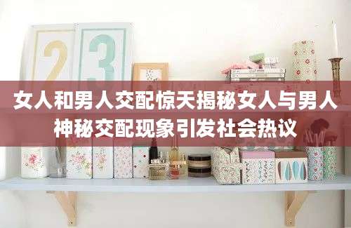 女人和男人交配惊天揭秘女人与男人神秘交配现象引发社会热议