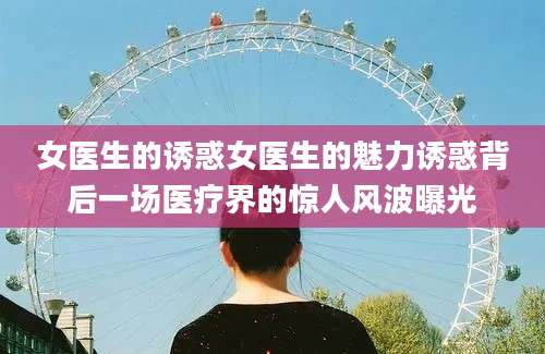 女医生的诱惑女医生的魅力诱惑背后一场医疗界的惊人风波曝光