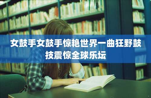 女鼓手女鼓手惊艳世界一曲狂野鼓技震惊全球乐坛