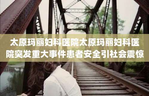 太原玛丽妇科医院太原玛丽妇科医院突发重大事件患者安全引社会震惊