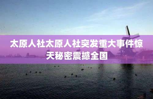 太原人社太原人社突发重大事件惊天秘密震撼全国